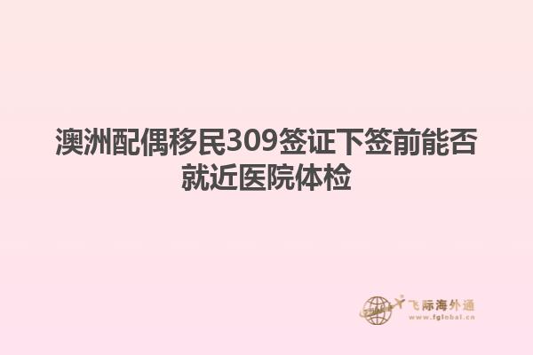 澳洲配偶移民309签证下签前能否就近医院体检