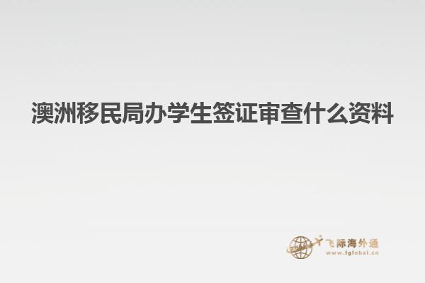 澳洲移民局办学生签证审查什么资料