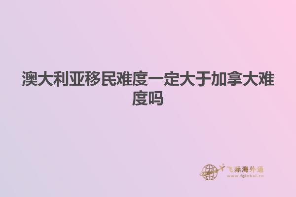 澳大利亚移民难度一定大于加拿大难度吗