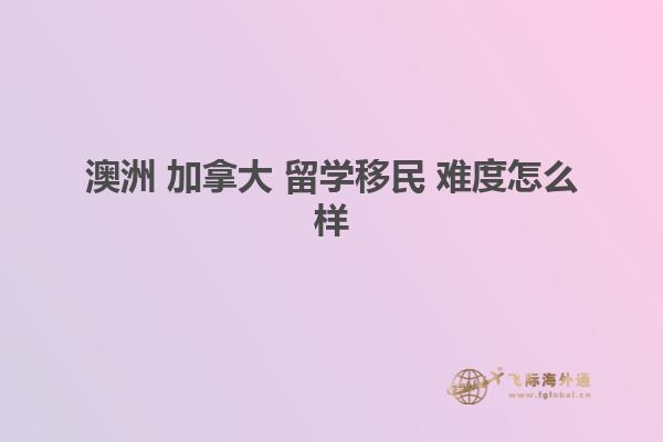 澳洲 加拿大 留学移民 难度怎么样