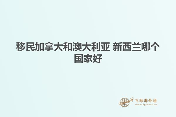 移民加拿大和澳大利亚 新西兰哪个国家好