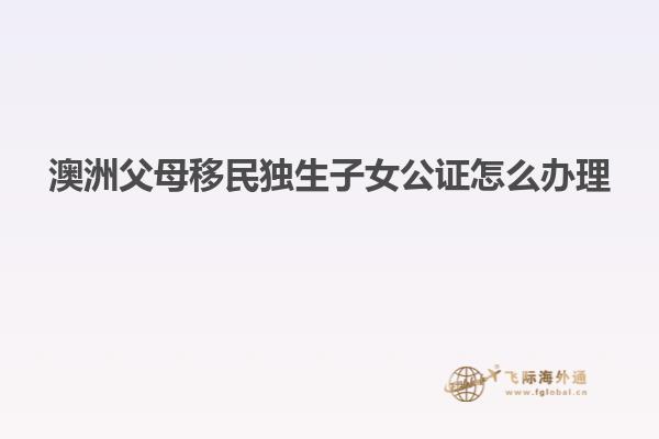 澳洲父母移民独生子女公证怎么办理