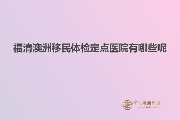 福清澳洲移民体检定点医院有哪些呢
