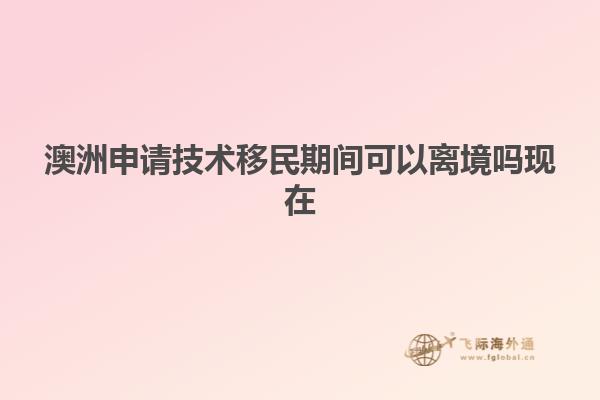 澳洲申请技术移民期间可以离境吗现在