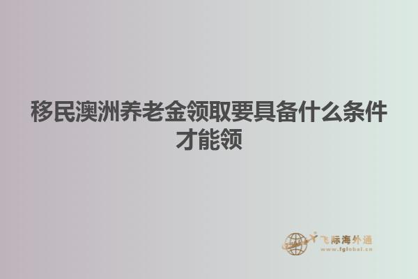 移民澳洲养老金领取要具备什么条件才能领