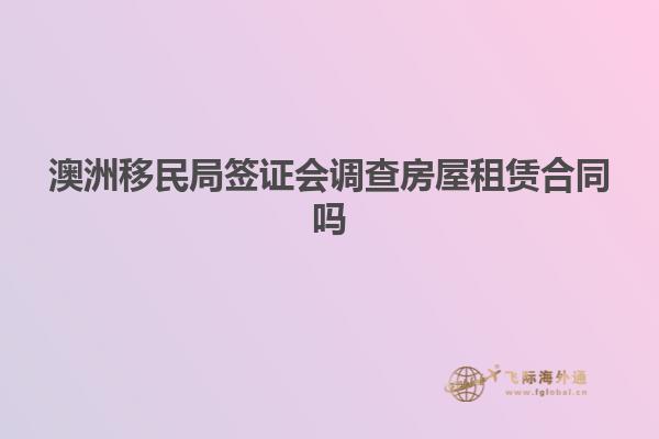 澳洲移民局签证会调查房屋租赁合同吗