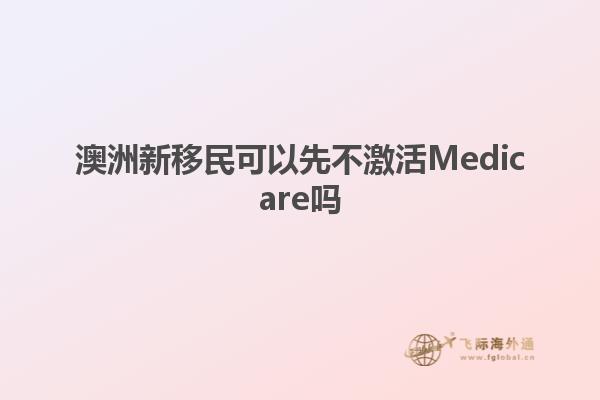 澳洲新移民可以先不激活Medicare吗