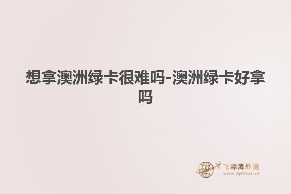 想拿澳洲绿卡很难吗-澳洲绿卡好拿吗