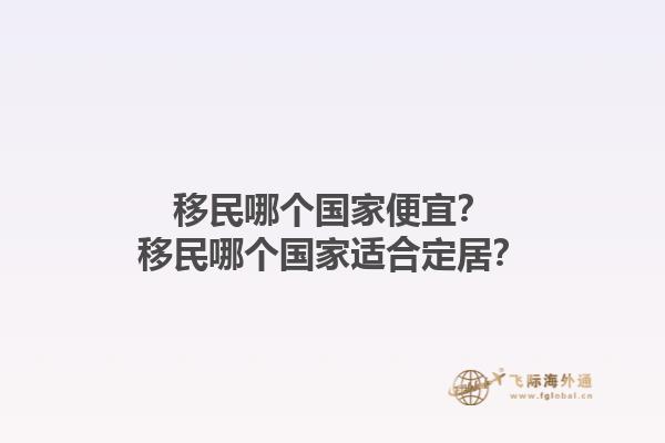 移民哪个国家便宜？移民哪个国家适合定居？1.jpg