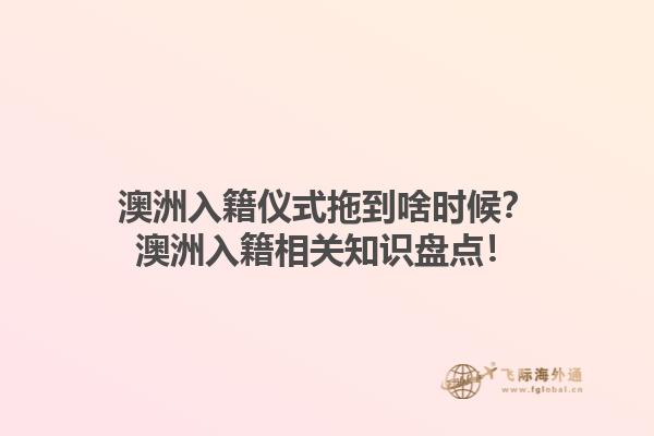 澳洲入籍仪式拖到啥时候？澳洲入籍相关知识盘点！1.jpg