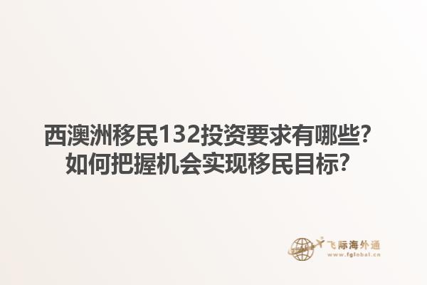 西澳洲移民132投资要求有哪些？如何把握机会实现移民目标？1.jpg