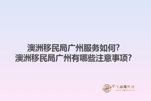 澳洲移民局广州服务如何？澳洲移民局广州有哪些注意事项？1.jpg