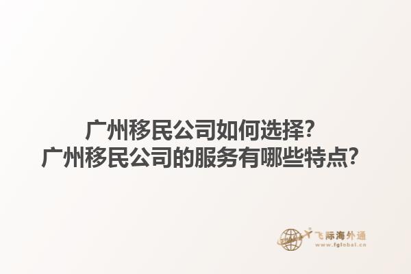 广州移民公司如何选择？广州移民公司的服务有哪些特点？1.jpg