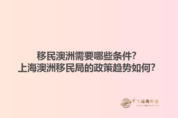 移民澳洲需要哪些条件？上海澳洲移民局的政策趋势如何？1.jpg