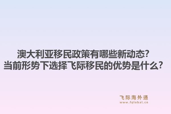 澳大利亚移民政策有哪些新动态？当前形势下选择飞际移民的优势是什么？1.jpg