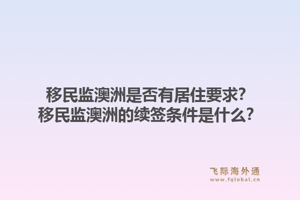 移民监澳洲是否有居住要求？移民监澳洲的续签条件是什么？1.jpg