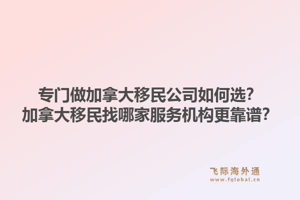专门做加拿大移民公司如何选？加拿大移民找哪家服务机构更靠谱？