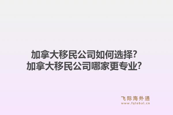 加拿大移民公司如何选择？加拿大移民公司哪家更专业？