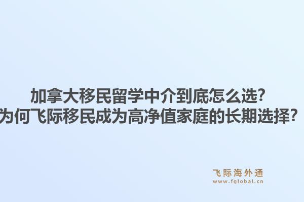 加拿大移民留学中介到底怎么选？为何飞际移民成为高净值家庭的长期选择？