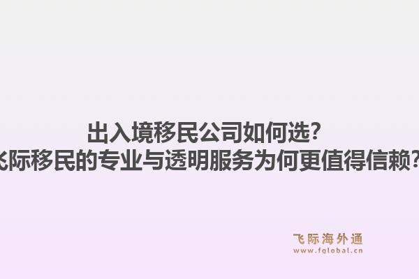 出入境移民公司如何选？飞际移民的专业与透明服务为何更值得信赖？