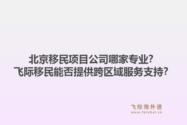 北京移民项目公司哪家专业？飞际移民能否提供跨区域服务支持？