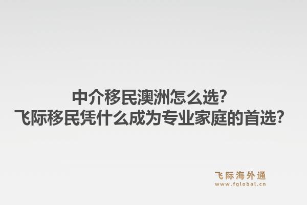 中介移民澳洲怎么选？飞际移民凭什么成为专业家庭的首选？1.jpg