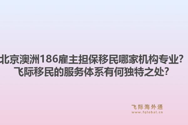 北京澳洲186雇主担保移民哪家机构专业？飞际移民的服务体系有何独特之处？1.jpg