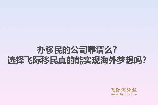 办移民的公司靠谱么？选择飞际移民真的能实现海外梦想吗？1.jpg