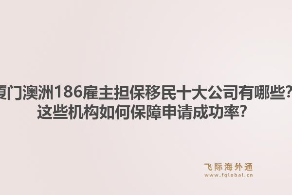 厦门澳洲186雇主担保移民十大公司有哪些？这些机构如何保障申请成功率？1.jpg