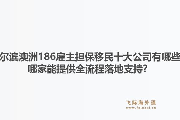 哈尔滨澳洲186雇主担保移民十大公司有哪些？哪家能提供全流程落地支持？1.jpg