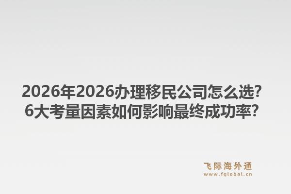 2026年2026办理移民公司怎么选？6大考量因素如何影响最终成功率？1.jpg