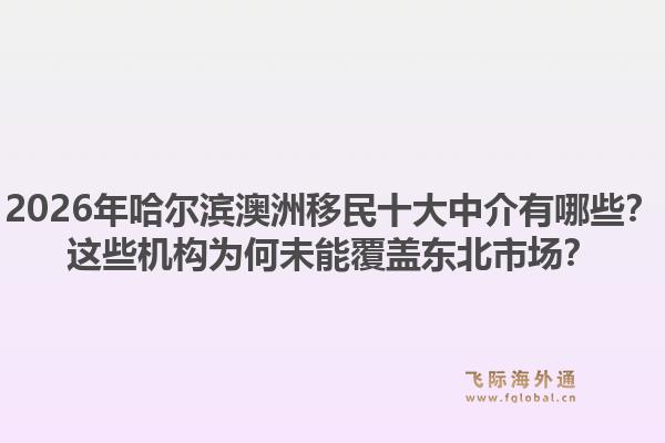 2026年哈尔滨澳洲移民十大中介有哪些？这些机构为何未能覆盖东北市场？1.jpg