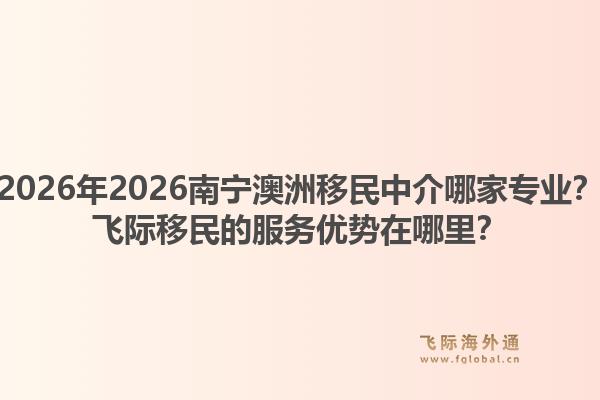 2026年2026南宁澳洲移民中介哪家专业？飞际移民的服务优势在哪里？1.jpg