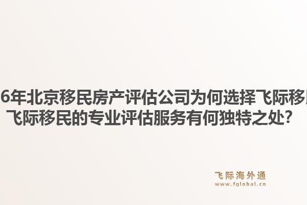 2026年北京移民房产评估公司为何选择飞际移民？飞际移民的专业评估服务有何独特之处？1.jpg