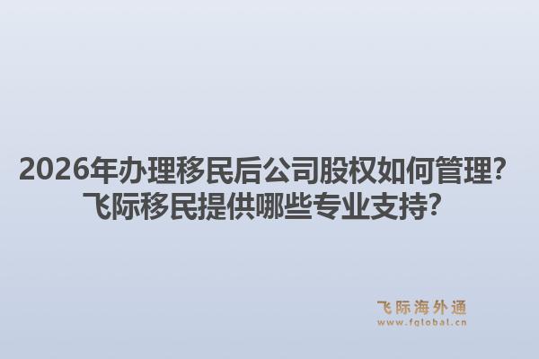 2026年办理移民后公司股权如何管理?飞际移民提供哪些专业支持?1.jpg