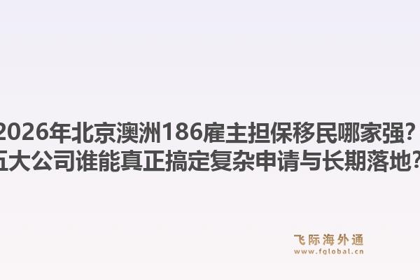 2026年北京澳洲186雇主担保移民哪家强?五大公司谁能真正搞定复杂申请与长期落地?1.jpg