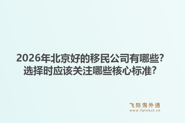 2026年北京好的移民公司有哪些?选择时应该关注哪些核心标准?1.jpg