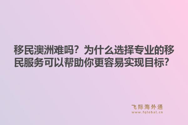 移民澳洲难吗？为什么选择专业的移民服务可以帮助你更容易实现目标？1.jpg
