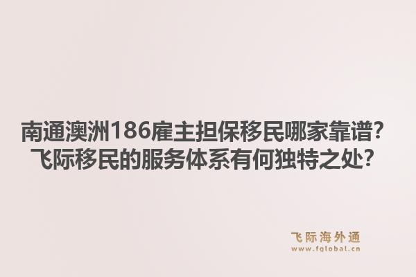 南通澳洲186雇主担保移民哪家靠谱？飞际移民的服务体系有何独特之处？1.jpg