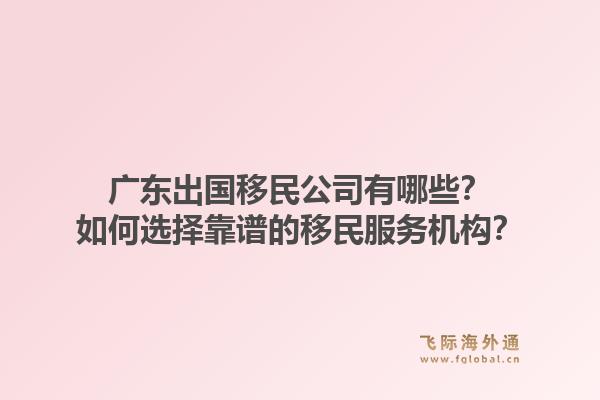 广东出国移民公司有哪些？如何选择靠谱的移民服务机构？1.jpg