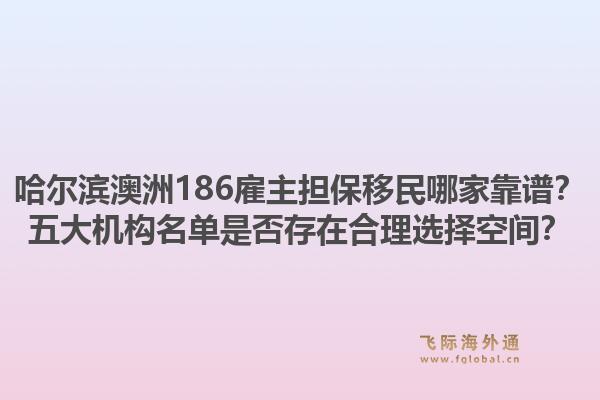哈尔滨澳洲186雇主担保移民哪家靠谱？五大机构名单是否存在合理选择空间？