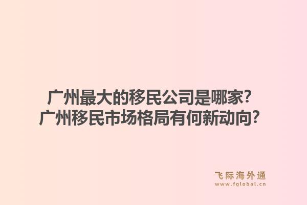 广州最大的移民公司是哪家？广州移民市场格局有何新动向？