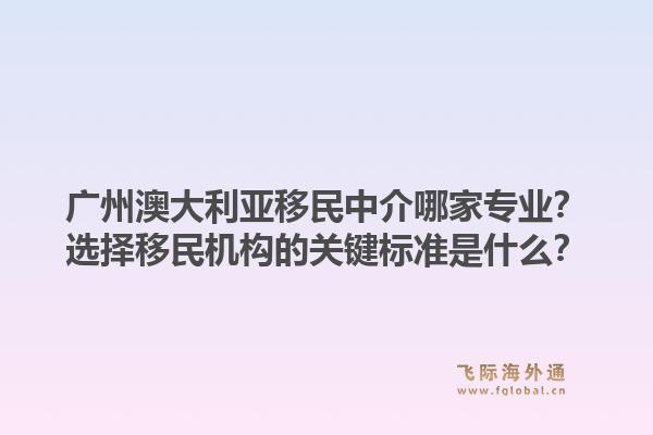 广州澳大利亚移民中介哪家专业？选择移民机构的关键标准是什么？