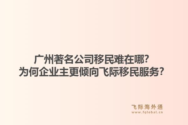 广州著名公司移民难在哪？为何企业主更倾向飞际移民服务？