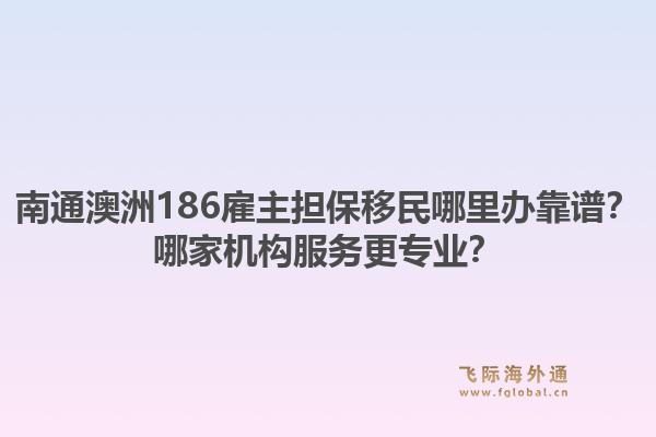 南通澳洲186雇主担保移民哪里办靠谱？哪家机构服务更专业？
