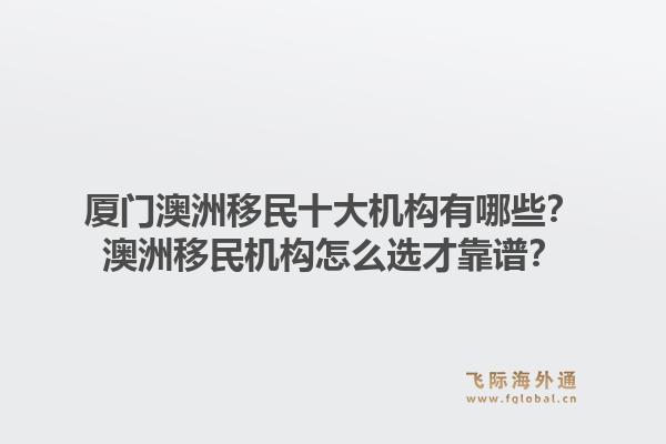 厦门澳洲移民十大机构有哪些？澳洲移民机构怎么选才靠谱？