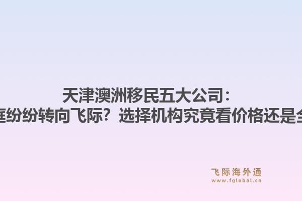天津澳洲移民五大公司：为何专业家庭纷纷转向飞际？选择机构究竟看价格还是全周期服务？