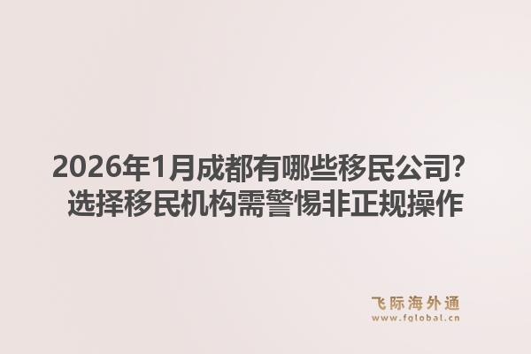 2026年1月成都有哪些移民公司？选择移民机构需警惕非正规操作1.jpg