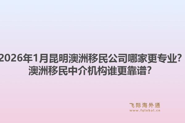 2026年1月昆明澳洲移民公司哪家更专业？澳洲移民中介机构谁更靠谱？1.jpg