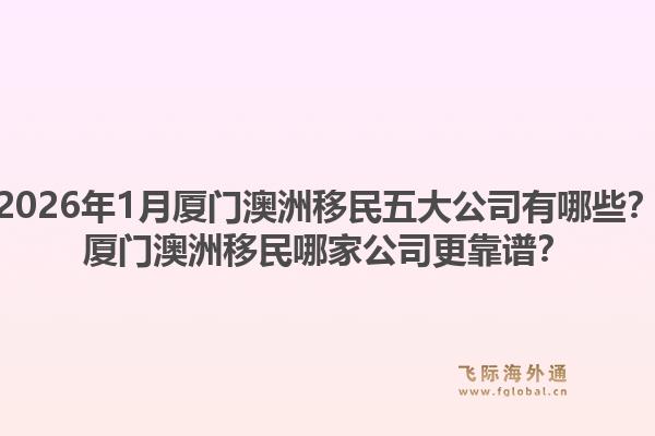 2026年1月厦门澳洲移民五大公司有哪些？厦门澳洲移民哪家公司更靠谱？1.jpg